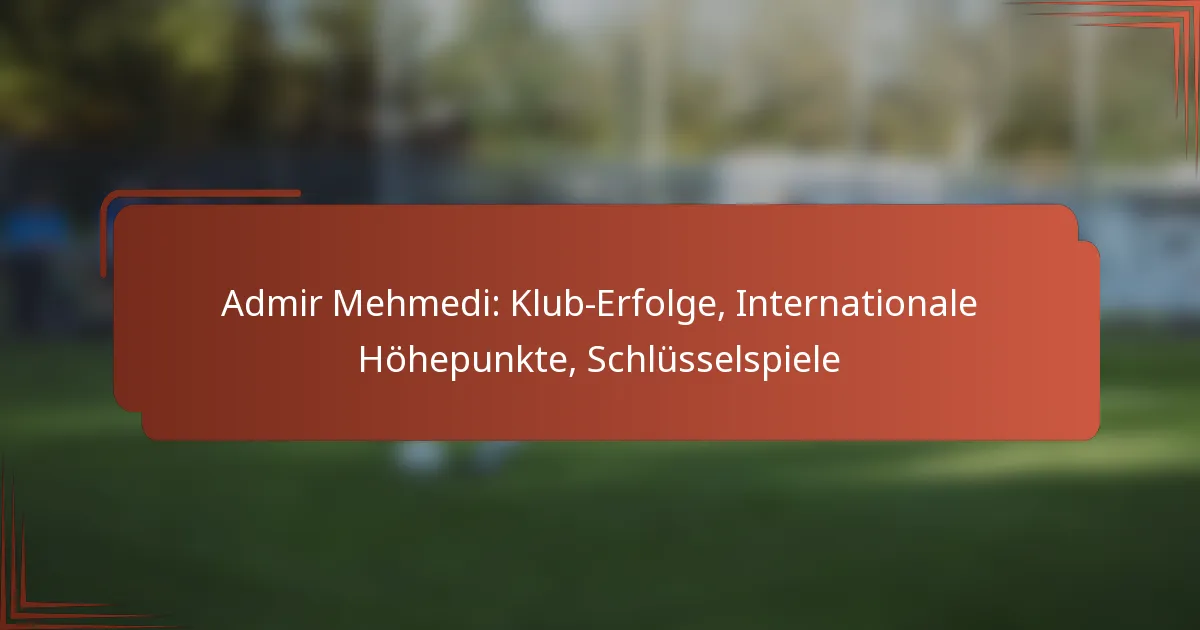 Admir Mehmedi: Klub-Erfolge, Internationale Höhepunkte, Schlüsselspiele