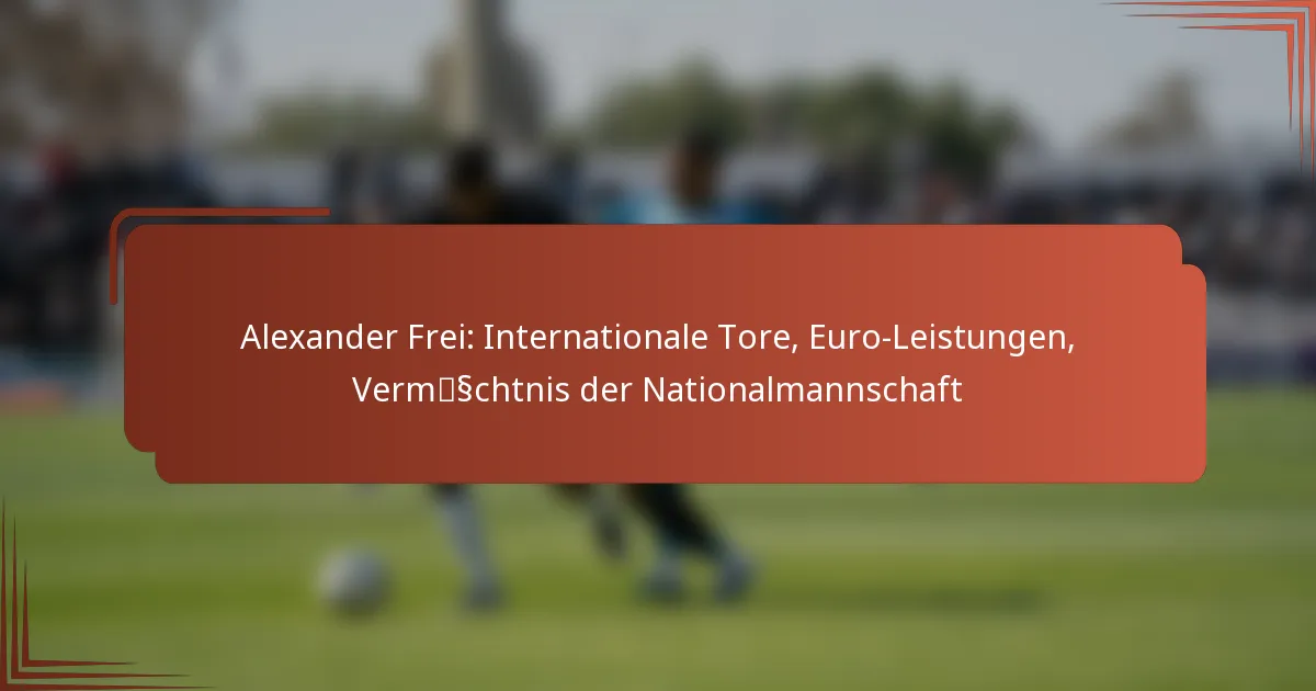 Alexander Frei: Internationale Tore, Euro-Leistungen, Vermächtnis der Nationalmannschaft