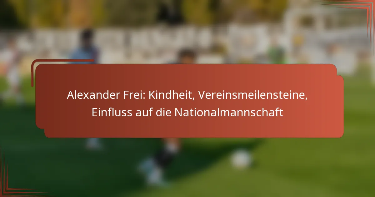 Alexander Frei: Kindheit, Vereinsmeilensteine, Einfluss auf die Nationalmannschaft