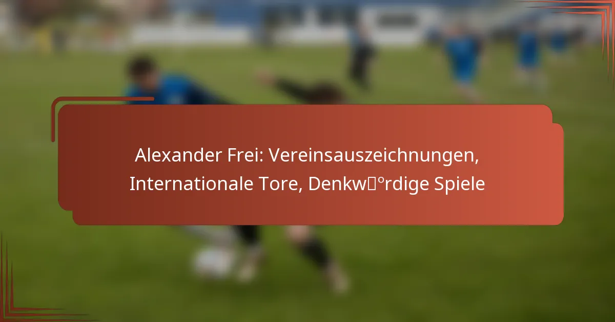 Alexander Frei: Vereinsauszeichnungen, Internationale Tore, Denkwürdige Spiele