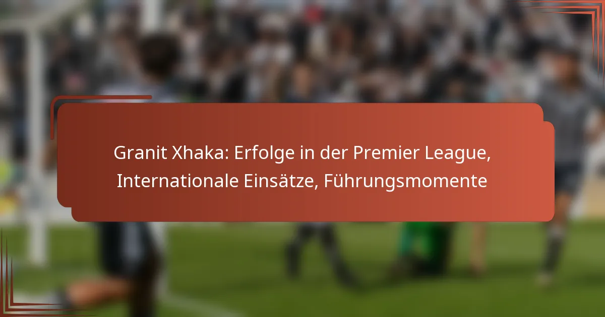 Granit Xhaka: Erfolge in der Premier League, Internationale Einsätze, Führungsmomente