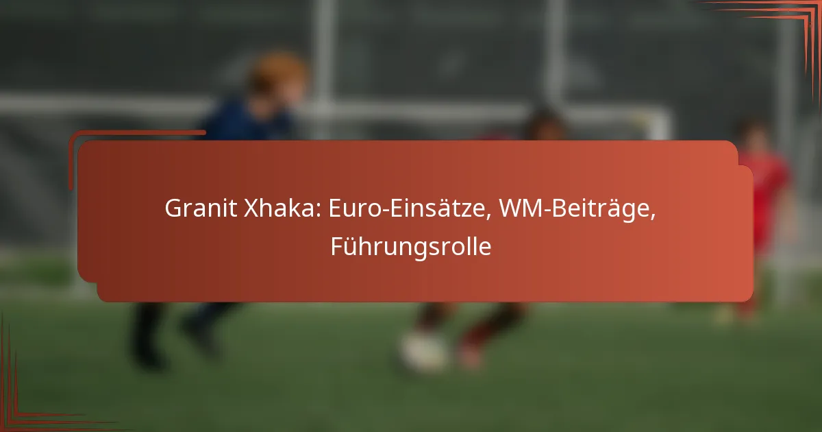 Granit Xhaka: Euro-Einsätze, WM-Beiträge, Führungsrolle