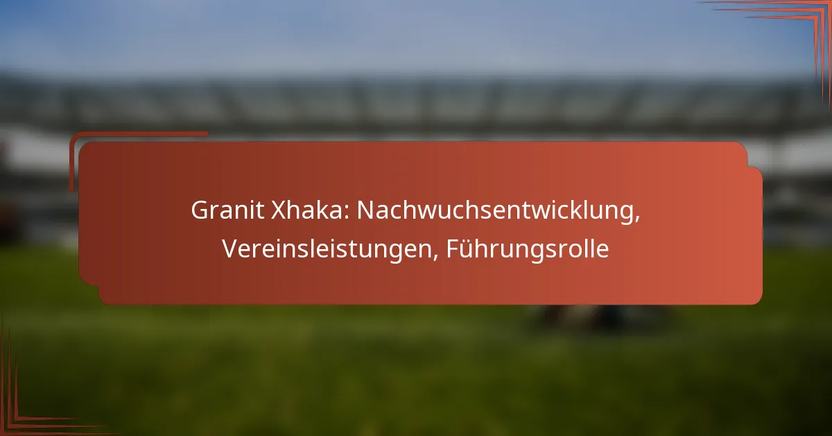 Granit Xhaka: Nachwuchsentwicklung, Vereinsleistungen, Führungsrolle
