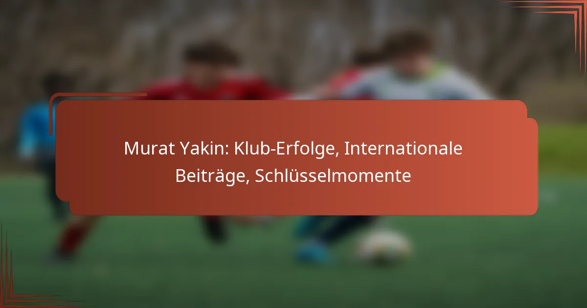 Murat Yakin: Klub-Erfolge, Internationale Beiträge, Schlüsselmomente