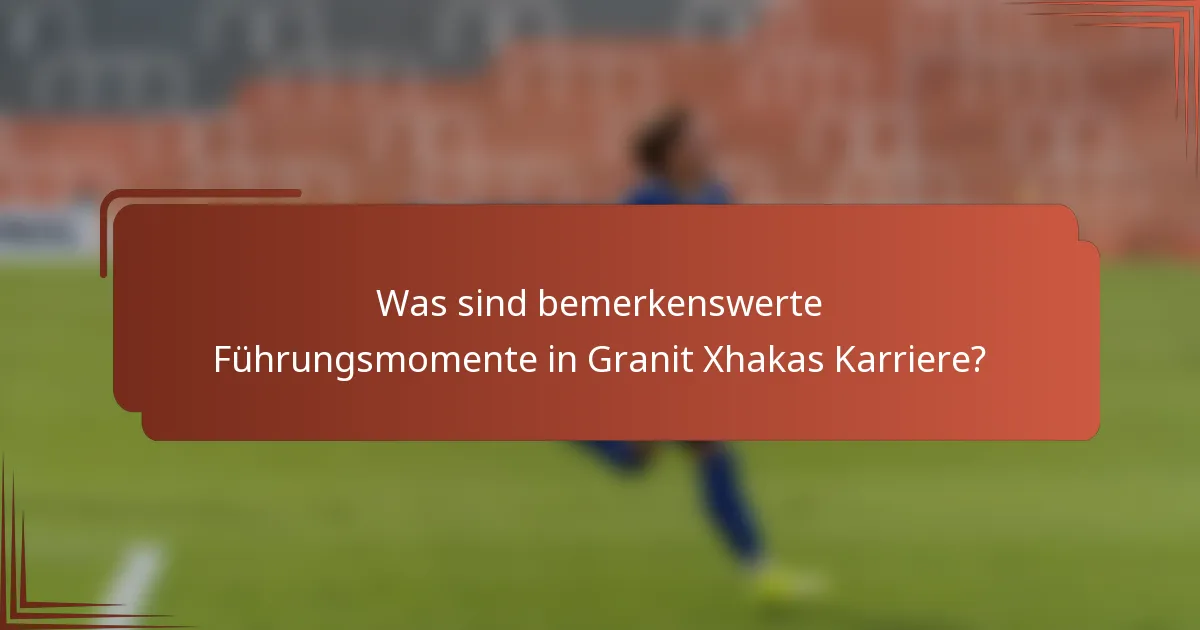 Was sind bemerkenswerte Führungsmomente in Granit Xhakas Karriere?