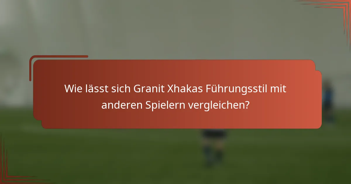 Wie lässt sich Granit Xhakas Führungsstil mit anderen Spielern vergleichen?